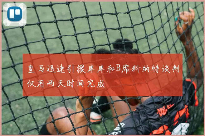 皇马迅速引援库库和B席科纳特谈判仅用两天时间完成