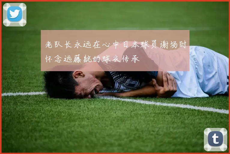 老队长永远在心中日本球员谢场时怀念远藤航的球衣传承